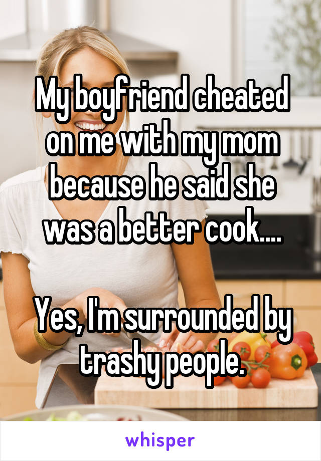My boyfriend cheated on me with my mom because he said she was a better cook....

Yes, I'm surrounded by trashy people.