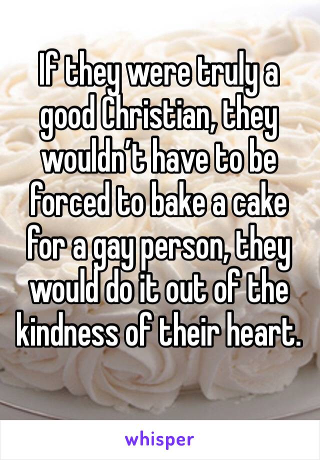 If they were truly a good Christian, they wouldn’t have to be forced to bake a cake for a gay person, they would do it out of the kindness of their heart.