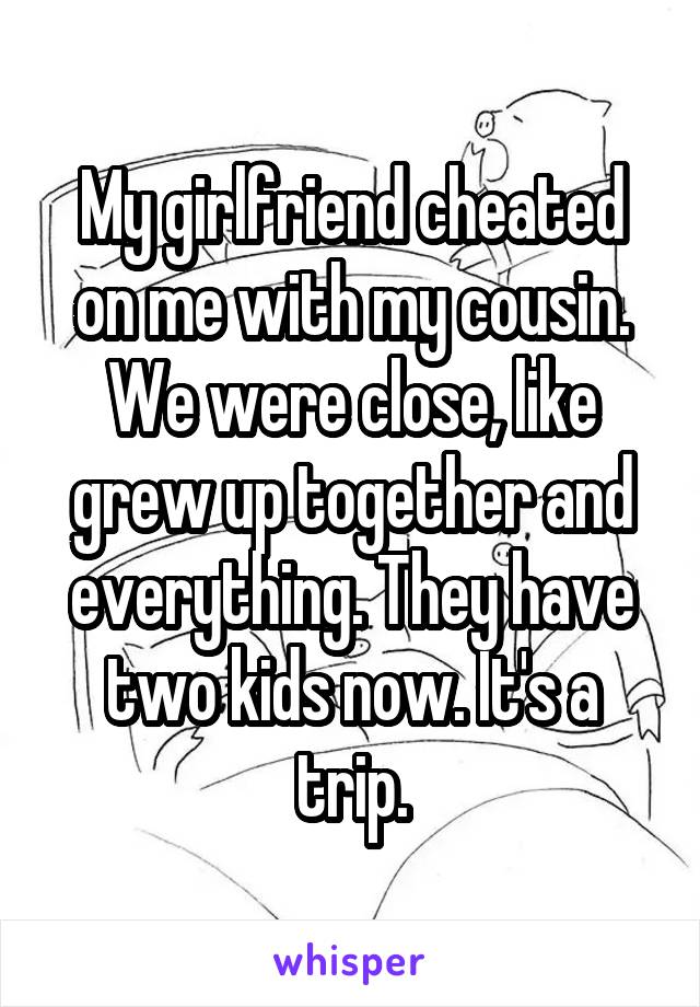My girlfriend cheated on me with my cousin. We were close, like grew up together and everything. They have two kids now. It's a trip.