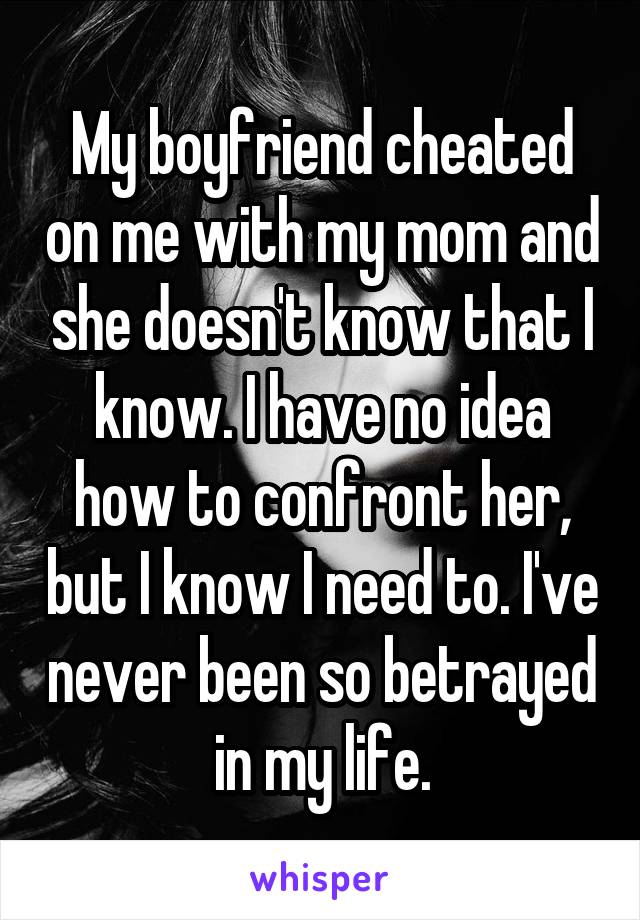 My boyfriend cheated on me with my mom and she doesn't know that I know. I have no idea how to confront her, but I know I need to. I've never been so betrayed in my life.
