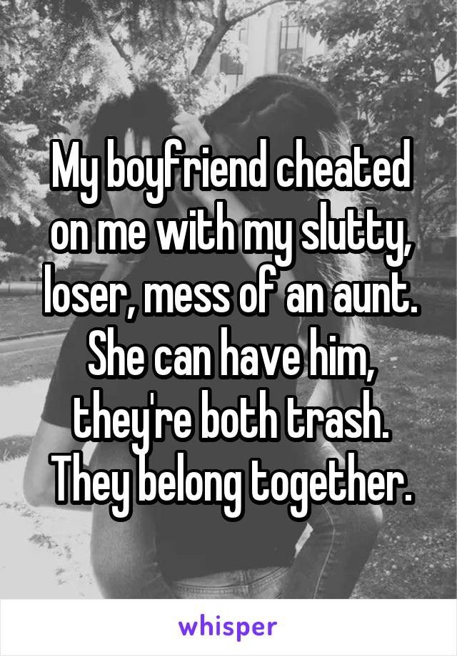 My boyfriend cheated on me with my slutty, loser, mess of an aunt. She can have him, they're both trash. They belong together.