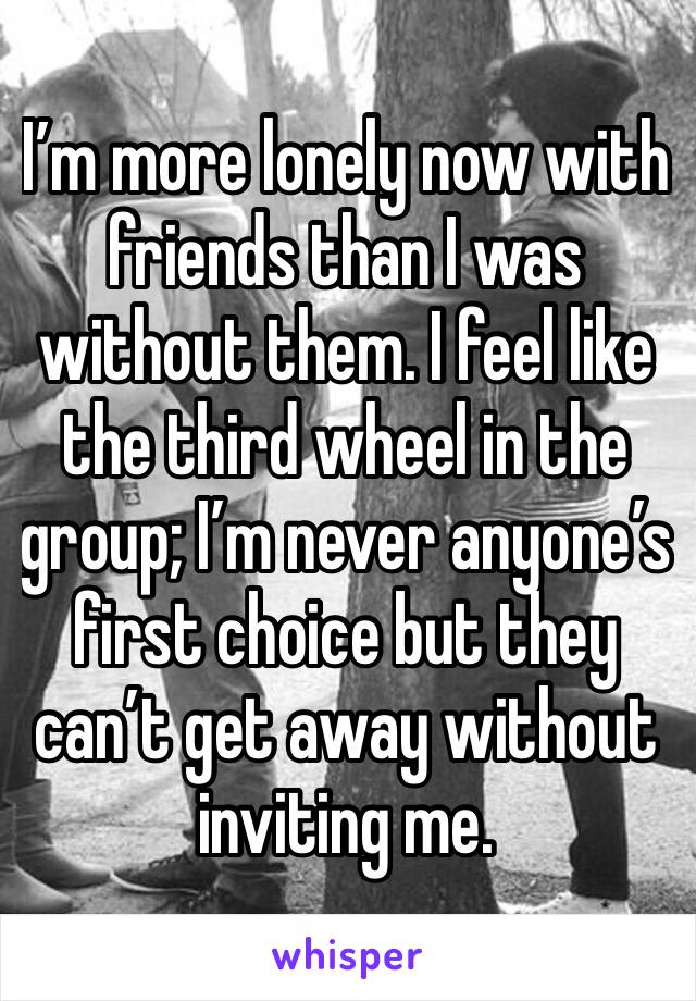 I’m more lonely now with friends than I was without them. I feel like the third wheel in the group; I’m never anyone’s first choice but they can’t get away without inviting me. 