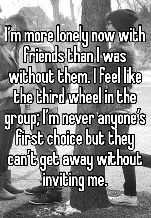 I’m more lonely now with friends than I was without them. I feel like the third wheel in the group; I’m never anyone’s first choice but they can’t get away without inviting me. 