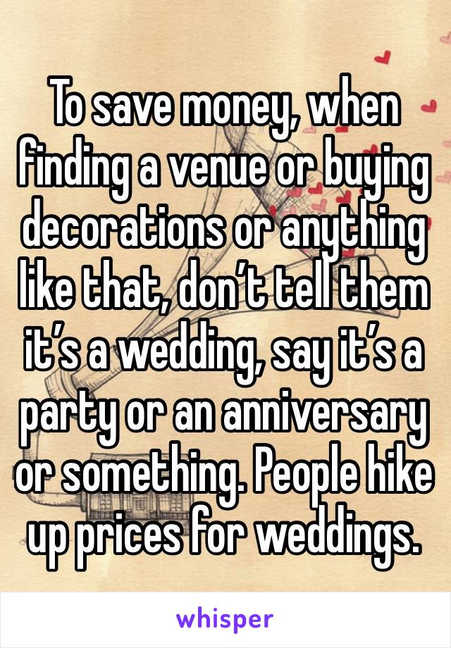 To save money, when finding a venue or buying decorations or anything like that, don’t tell them it’s a wedding, say it’s a party or an anniversary or something. People hike up prices for weddings.