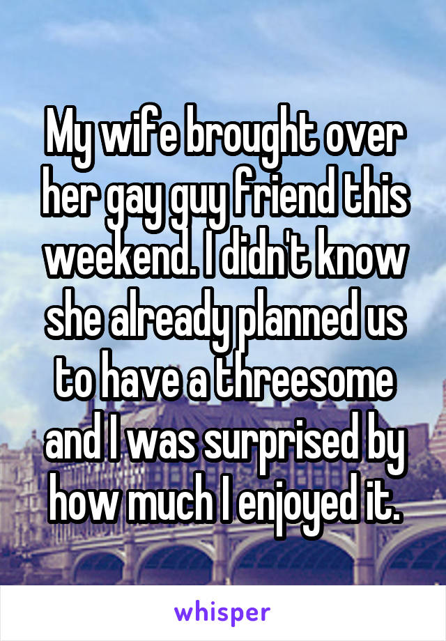 My wife brought over her gay guy friend this weekend. I didn't know she already planned us to have a threesome and I was surprised by how much I enjoyed it.