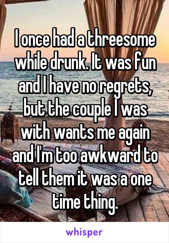 I once had a threesome while drunk. It was fun and I have no regrets, but the couple I was with wants me again and I'm too awkward to tell them it was a one time thing.
