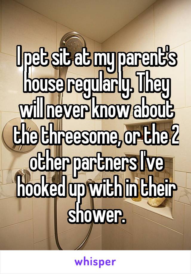 I pet sit at my parent's house regularly. They will never know about the threesome, or the 2 other partners I've hooked up with in their shower.