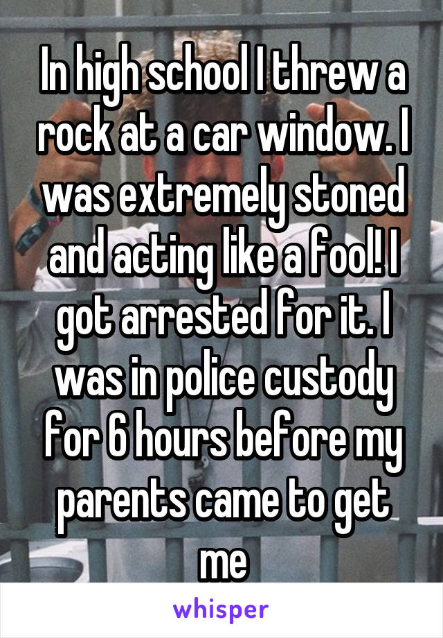 In high school I threw a rock at a car window. I was extremely stoned and acting like a fool! I got arrested for it. I was in police custody for 6 hours before my parents came to get me
