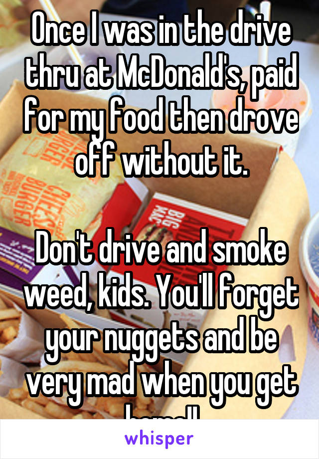 Once I was in the drive thru at McDonald's, paid for my food then drove off without it.

Don't drive and smoke weed, kids. You'll forget your nuggets and be very mad when you get home!!