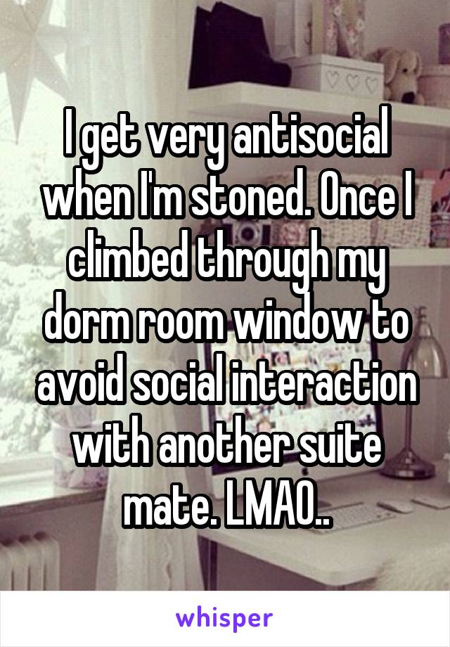 I get very antisocial when I'm stoned. Once I climbed through my dorm room window to avoid social interaction with another suite mate. LMAO..