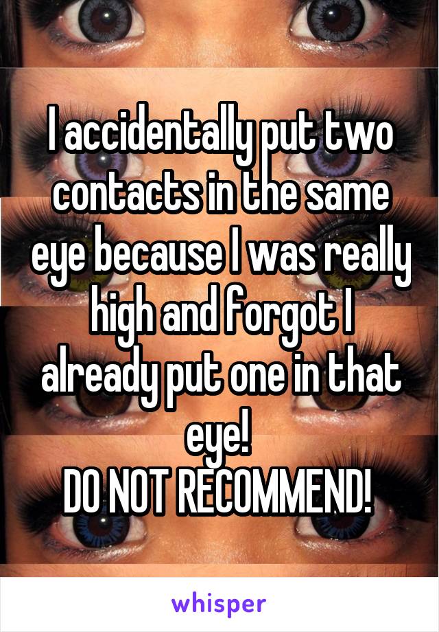 I accidentally put two contacts in the same eye because I was really high and forgot I already put one in that eye! 
DO NOT RECOMMEND! 