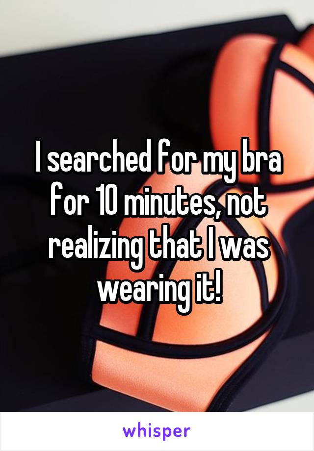 I searched for my bra for 10 minutes, not realizing that I was wearing it!