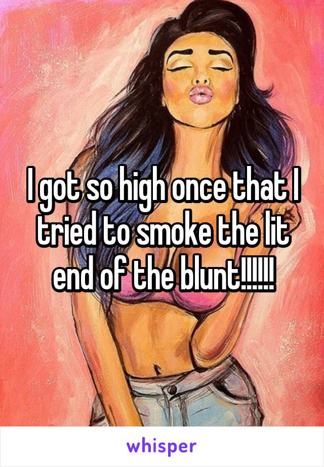 I got so high once that I tried to smoke the lit end of the blunt!!!!!!