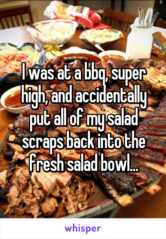 I was at a bbq, super high, and accidentally put all of my salad scraps back into the fresh salad bowl...