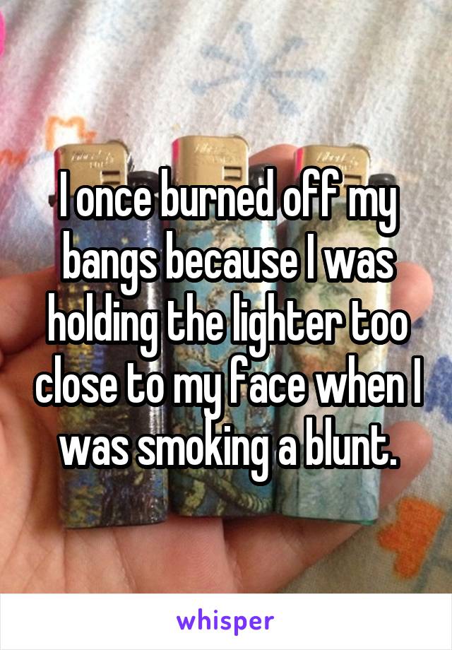 I once burned off my bangs because I was holding the lighter too close to my face when I was smoking a blunt.