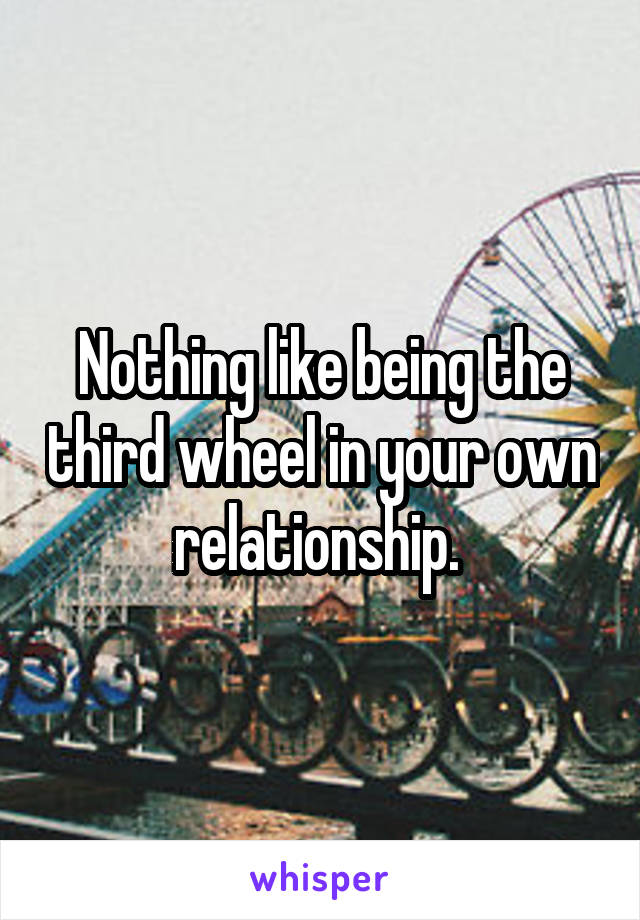 Nothing like being the third wheel in your own relationship. 