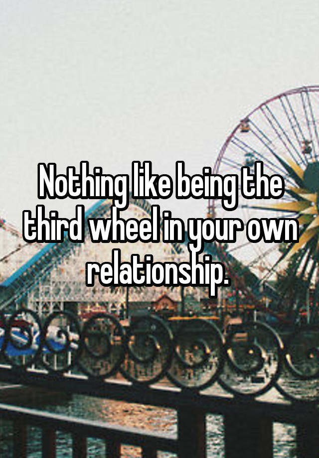 Nothing like being the third wheel in your own relationship. 