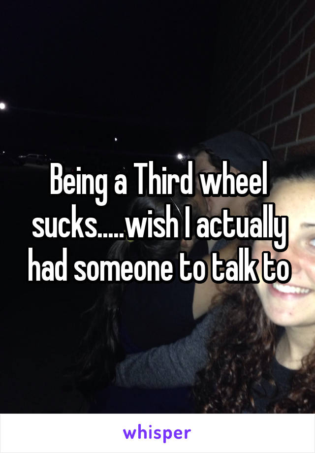 Being a Third wheel sucks.....wish I actually had someone to talk to