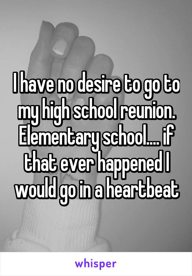 I have no desire to go to my high school reunion. Elementary school.... if that ever happened I would go in a heartbeat