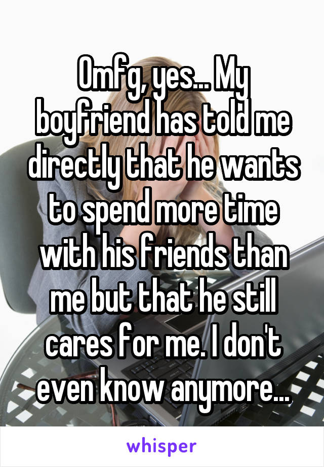 Omfg, yes... My boyfriend has told me directly that he wants to spend more time with his friends than me but that he still cares for me. I don't even know anymore...