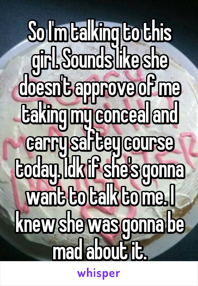 So I'm talking to this girl. Sounds like she doesn't approve of me taking my conceal and carry saftey course today. Idk if she's gonna want to talk to me. I knew she was gonna be mad about it.