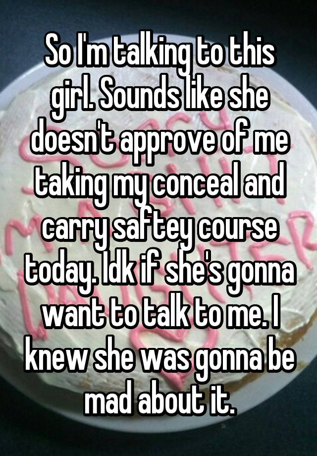 So I'm talking to this girl. Sounds like she doesn't approve of me taking my conceal and carry saftey course today. Idk if she's gonna want to talk to me. I knew she was gonna be mad about it.