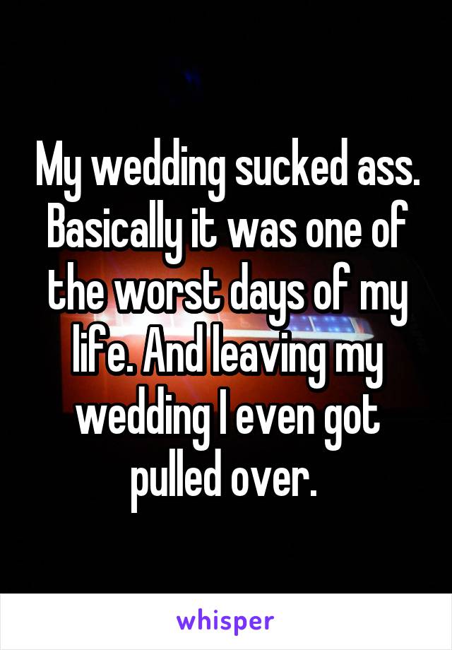 My wedding sucked ass. Basically it was one of the worst days of my life. And leaving my wedding I even got pulled over. 