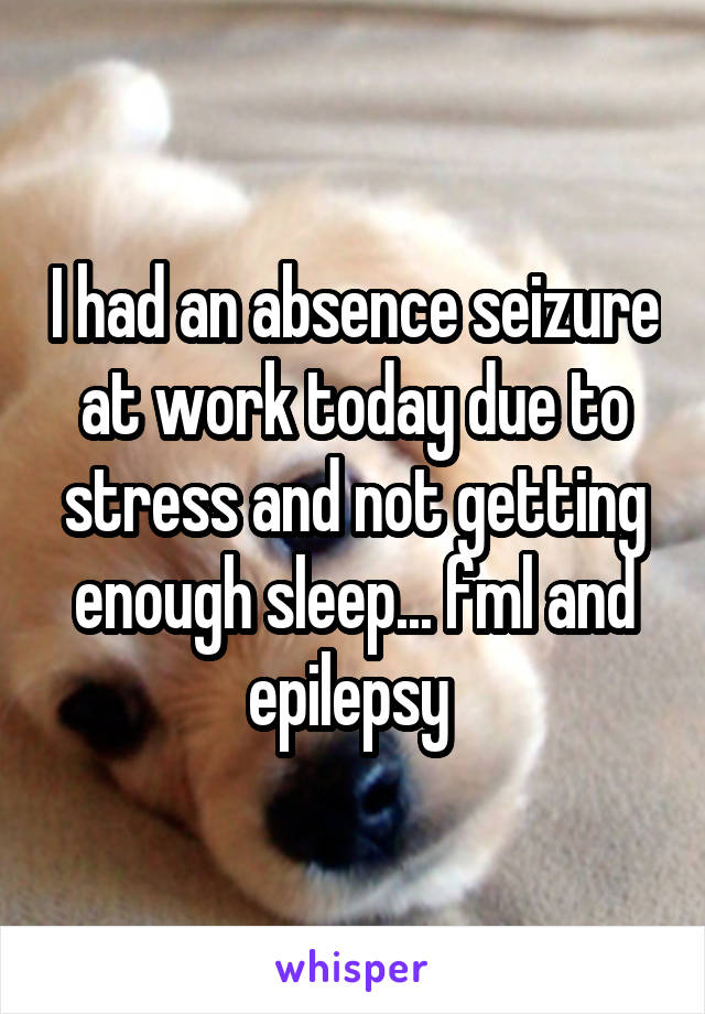 I had an absence seizure at work today due to stress and not getting enough sleep... fml and epilepsy 