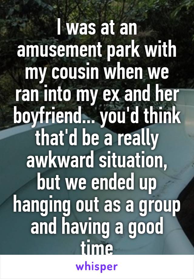 I was at an amusement park with my cousin when we ran into my ex and her boyfriend... you'd think that'd be a really awkward situation, but we ended up hanging out as a group and having a good time