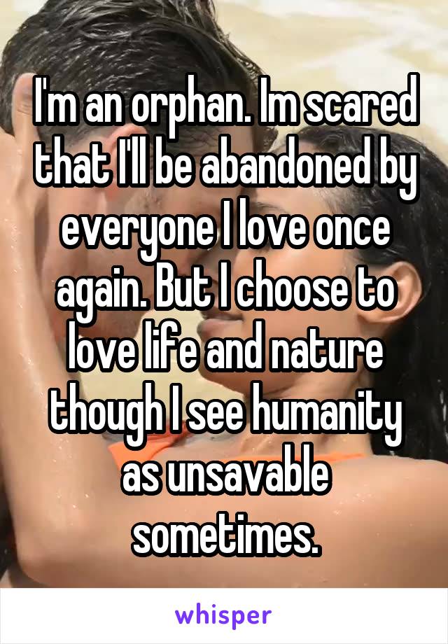 I'm an orphan. Im scared that I'll be abandoned by everyone I love once again. But I choose to love life and nature though I see humanity as unsavable sometimes.