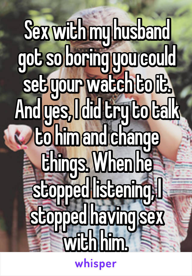 Sex with my husband got so boring you could set your watch to it. And yes, I did try to talk to him and change things. When he stopped listening, I stopped having sex with him. 