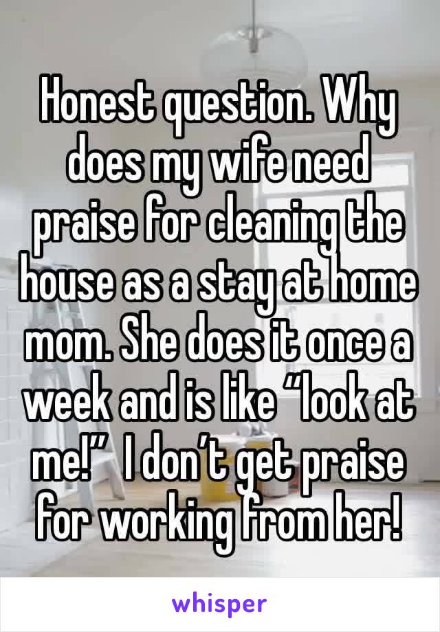 Honest question. Why does my wife need praise for cleaning the house as a stay at home mom. She does it once a week and is like “look at me!”  I don’t get praise for working from her!