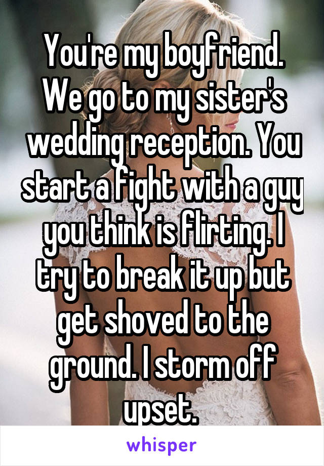 You're my boyfriend. We go to my sister's wedding reception. You start a fight with a guy you think is flirting. I try to break it up but get shoved to the ground. I storm off upset. 