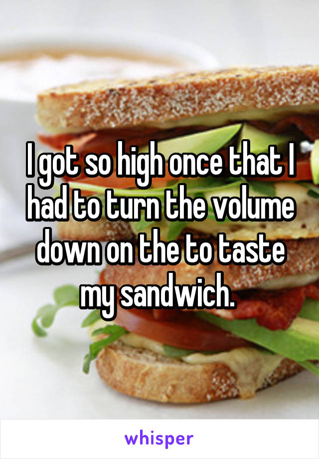 I got so high once that I had to turn the volume down on the to taste my sandwich. 