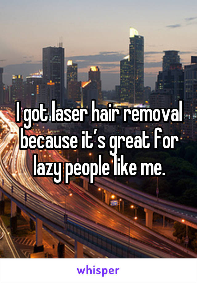 I got laser hair removal because it’s great for lazy people like me.