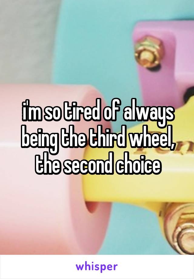 i'm so tired of always being the third wheel, the second choice