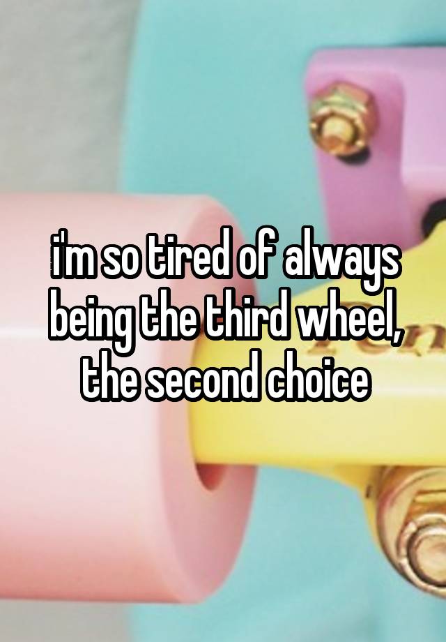 i'm so tired of always being the third wheel, the second choice