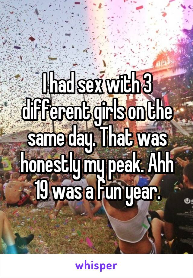 I had sex with 3 different girls on the same day. That was honestly my peak. Ahh 19 was a fun year.