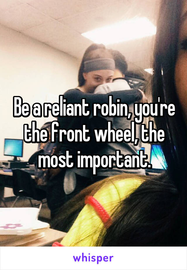 Be a reliant robin, you're the front wheel, the most important.