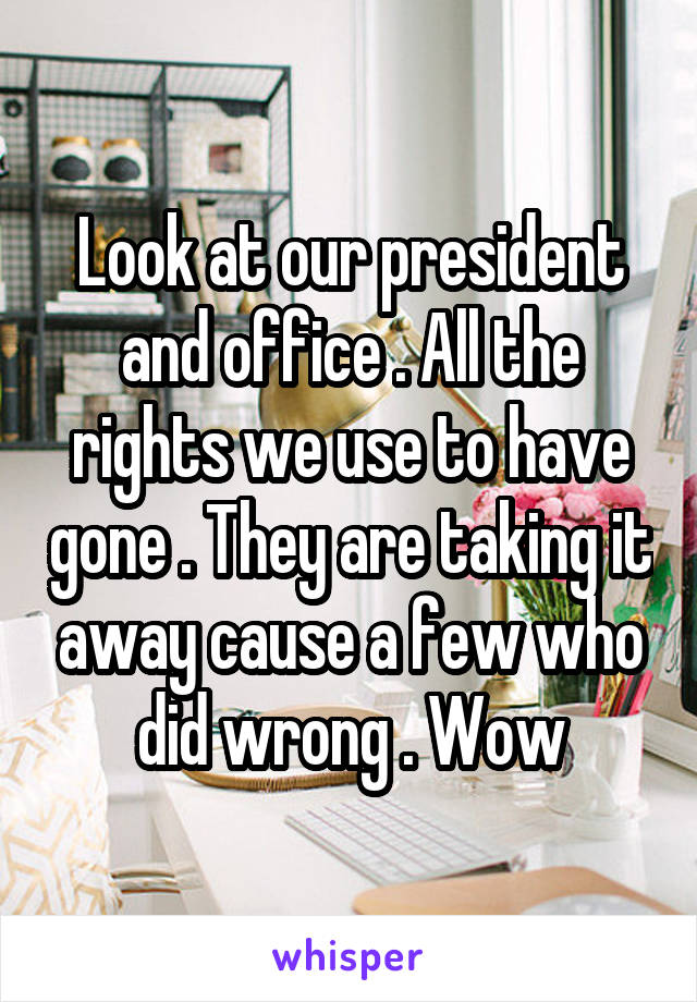 Look at our president and office . All the rights we use to have gone . They are taking it away cause a few who did wrong . Wow