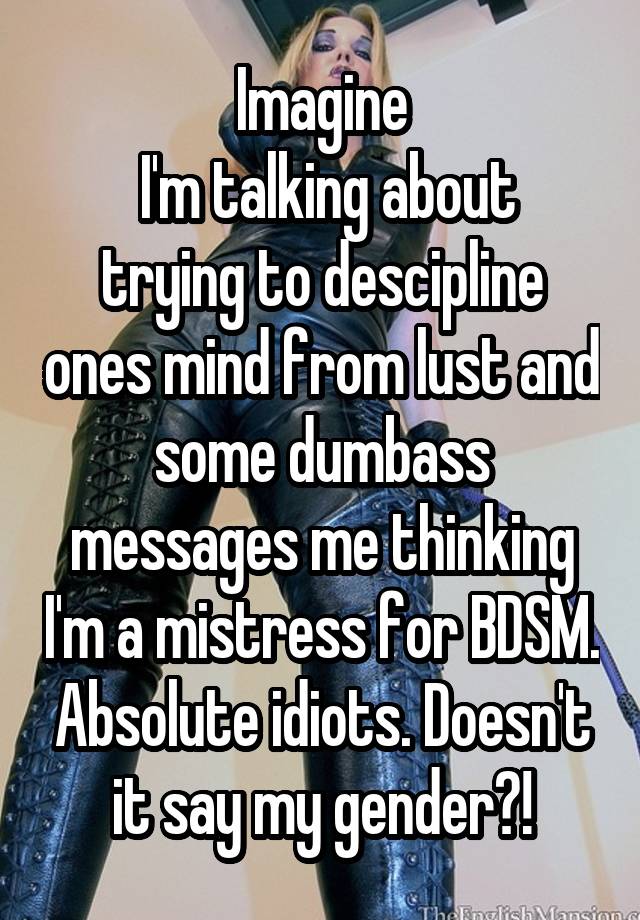 Imagine
 I'm talking about trying to descipline ones mind from lust and some dumbass messages me thinking I'm a mistress for BDSM. Absolute idiots. Doesn't it say my gender?!