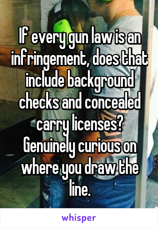 If every gun law is an infringement, does that include background checks and concealed carry licenses? Genuinely curious on where you draw the line.