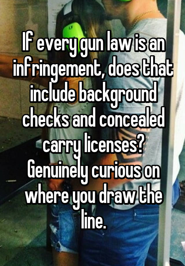 If every gun law is an infringement, does that include background checks and concealed carry licenses? Genuinely curious on where you draw the line.