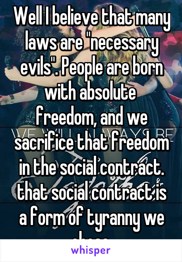 Well I believe that many laws are "necessary evils". People are born with absolute  freedom, and we sacrifice that freedom in the social contract. that social contract is a form of tyranny we chose.