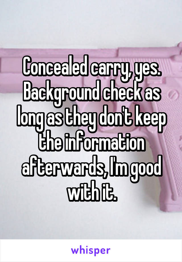 Concealed carry, yes. Background check as long as they don't keep the information afterwards, I'm good with it.