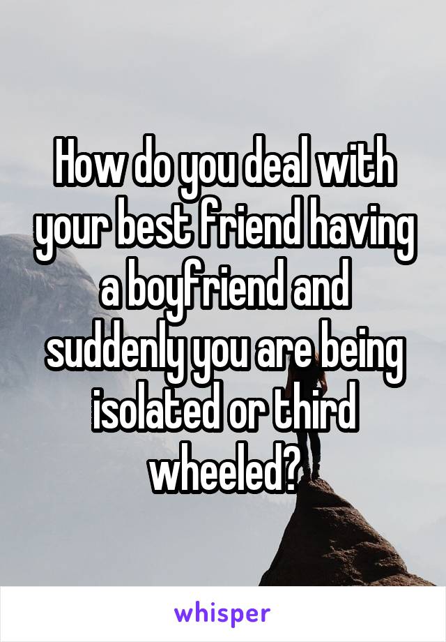 How do you deal with your best friend having a boyfriend and suddenly you are being isolated or third wheeled?