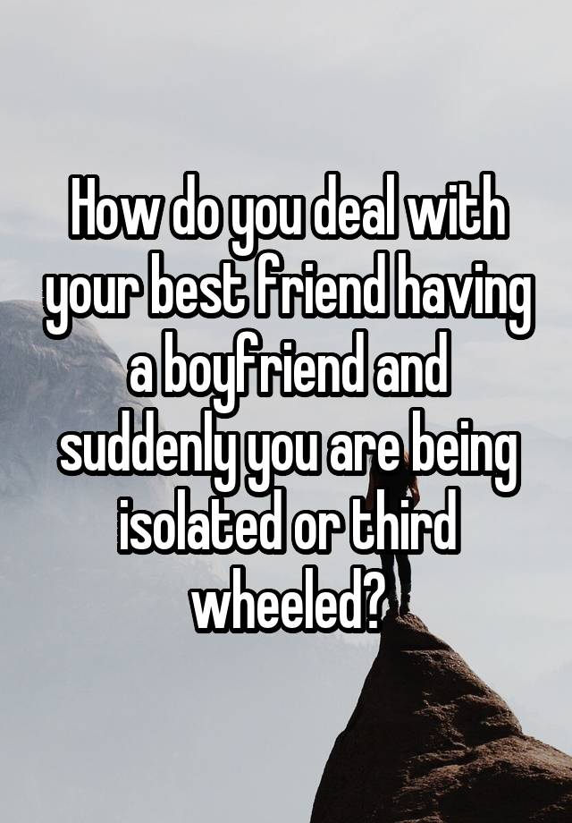 How do you deal with your best friend having a boyfriend and suddenly you are being isolated or third wheeled?