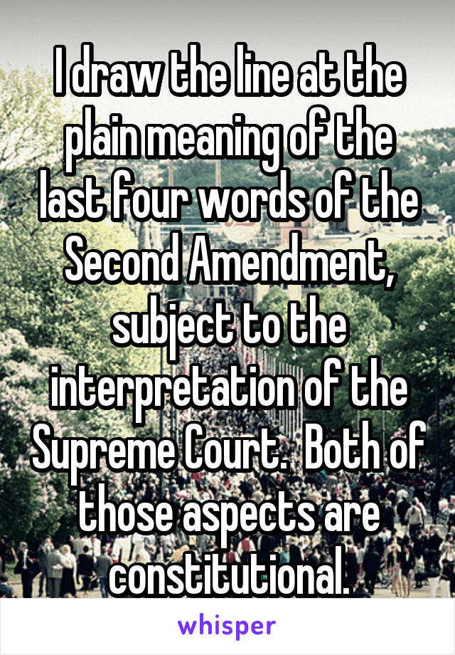 I draw the line at the plain meaning of the last four words of the Second Amendment, subject to the interpretation of the Supreme Court.  Both of those aspects are constitutional.