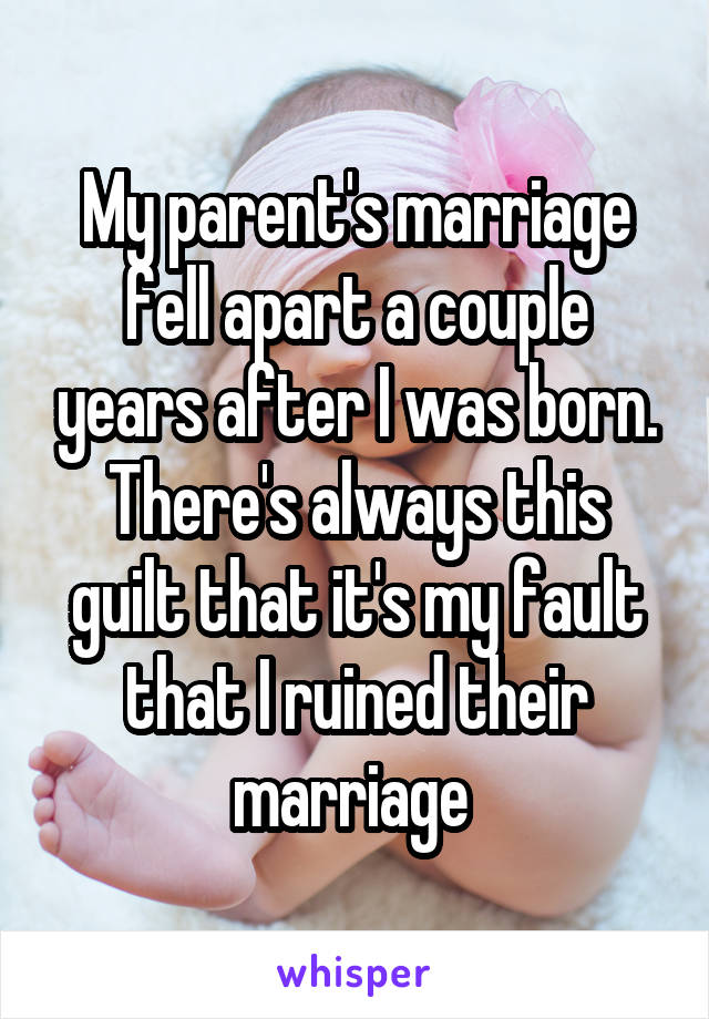 My parent's marriage fell apart a couple years after I was born. There's always this guilt that it's my fault that I ruined their marriage 