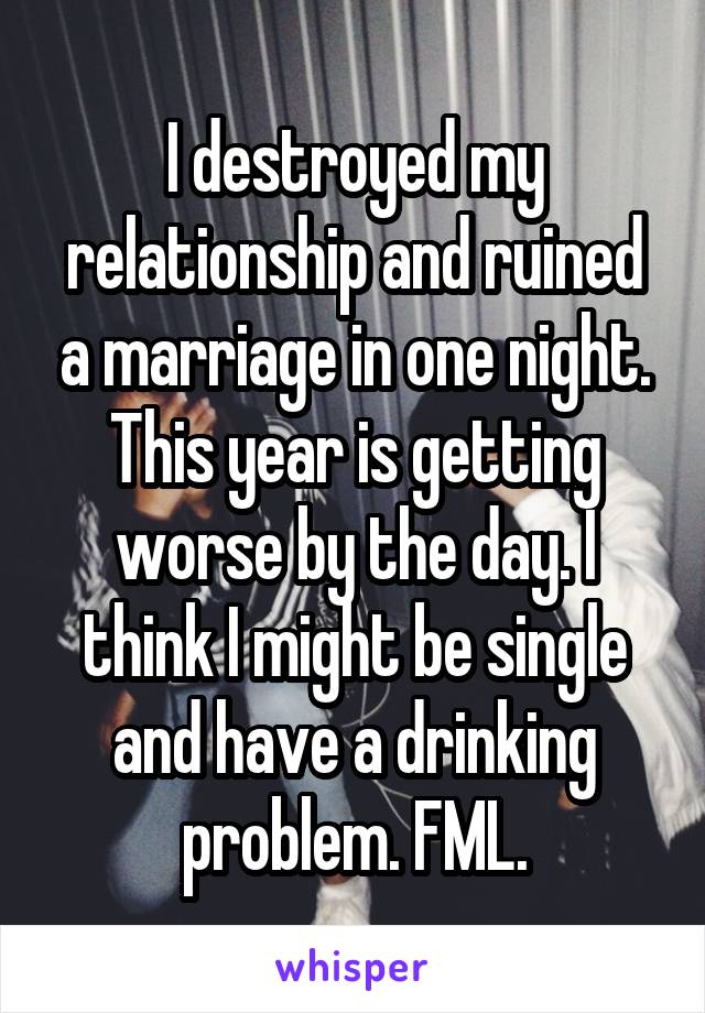 I destroyed my relationship and ruined a marriage in one night. This year is getting worse by the day. I think I might be single and have a drinking problem. FML.
